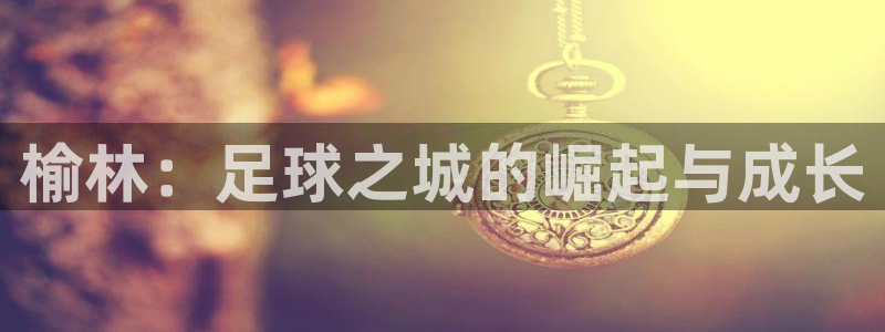 J9官网下载平台注册流程视频：榆林：足球之城的崛起与